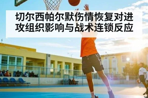 切尔西帕尔默伤情恢复对进攻组织影响与战术连锁反应