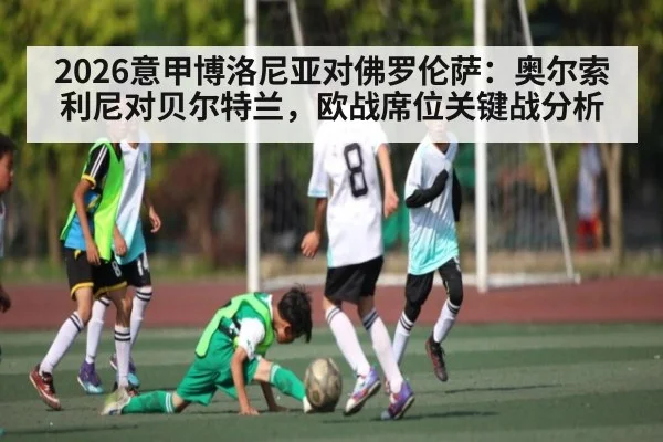 2026意甲博洛尼亚对佛罗伦萨：奥尔索利尼对贝尔特兰，欧战席位关键战分析 - kaiyun