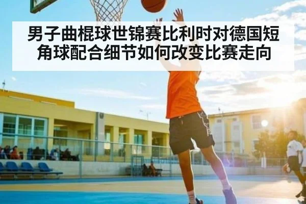 男子曲棍球世锦赛比利时对德国短角球配合细节如何改变比赛走向