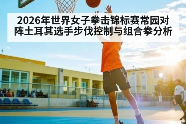 2026年世界女子拳击锦标赛常园对阵土耳其选手步伐控制与组合拳分析 | kaiyun